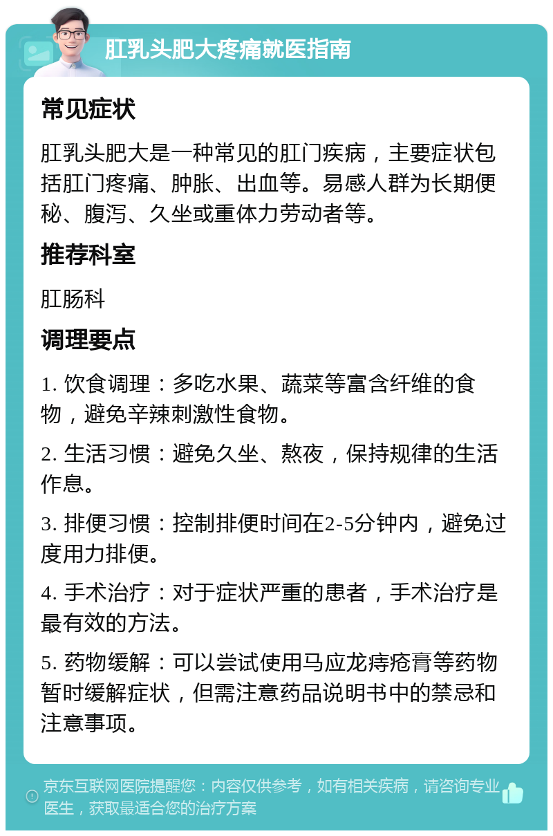 肛乳头肥大疼痛就医指南 常见症状 肛乳头肥大是一种常见的肛门疾病，主要症状包括肛门疼痛、肿胀、出血等。易感人群为长期便秘、腹泻、久坐或重体力劳动者等。 推荐科室 肛肠科 调理要点 1. 饮食调理：多吃水果、蔬菜等富含纤维的食物，避免辛辣刺激性食物。 2. 生活习惯：避免久坐、熬夜，保持规律的生活作息。 3. 排便习惯：控制排便时间在2-5分钟内，避免过度用力排便。 4. 手术治疗：对于症状严重的患者，手术治疗是最有效的方法。 5. 药物缓解：可以尝试使用马应龙痔疮膏等药物暂时缓解症状，但需注意药品说明书中的禁忌和注意事项。