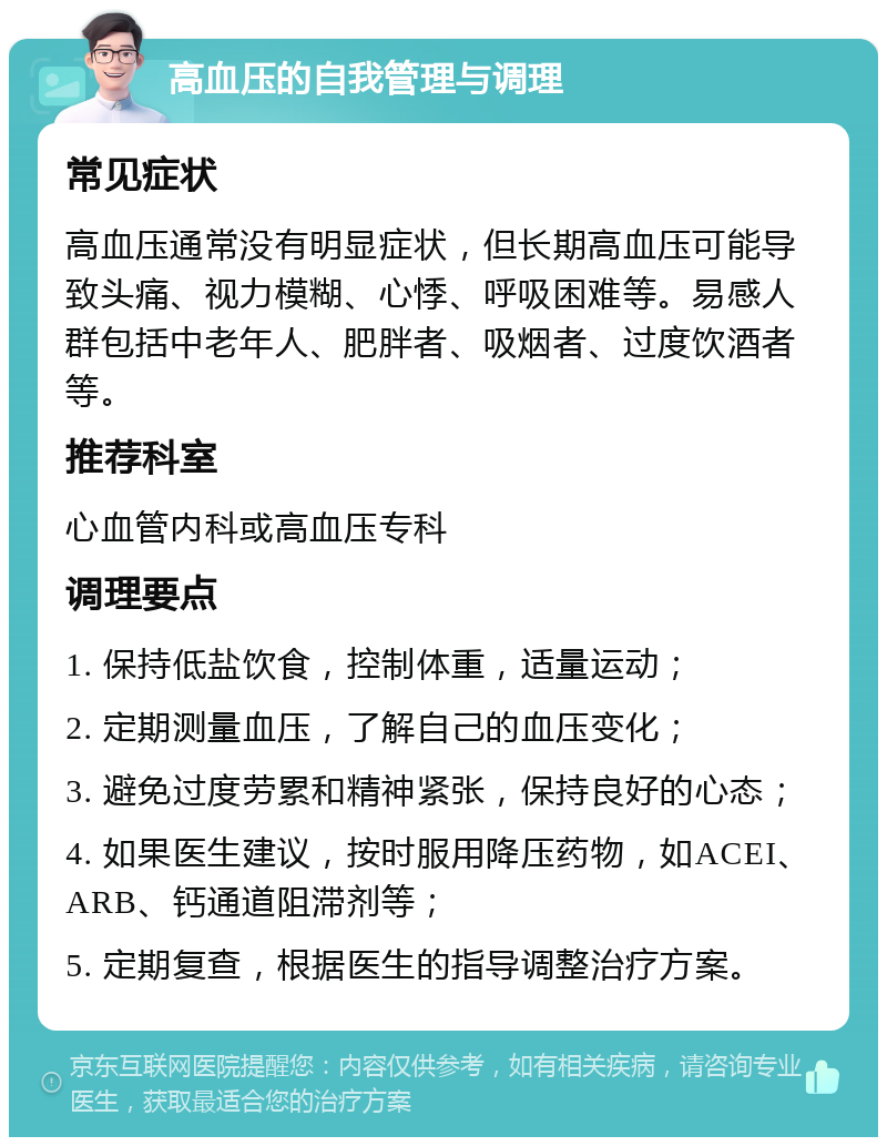 高血压的自我管理与调理 常见症状 高血压通常没有明显症状，但长期高血压可能导致头痛、视力模糊、心悸、呼吸困难等。易感人群包括中老年人、肥胖者、吸烟者、过度饮酒者等。 推荐科室 心血管内科或高血压专科 调理要点 1. 保持低盐饮食，控制体重，适量运动； 2. 定期测量血压，了解自己的血压变化； 3. 避免过度劳累和精神紧张，保持良好的心态； 4. 如果医生建议，按时服用降压药物，如ACEI、ARB、钙通道阻滞剂等； 5. 定期复查，根据医生的指导调整治疗方案。