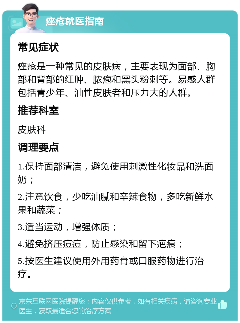 痤疮就医指南 常见症状 痤疮是一种常见的皮肤病，主要表现为面部、胸部和背部的红肿、脓疱和黑头粉刺等。易感人群包括青少年、油性皮肤者和压力大的人群。 推荐科室 皮肤科 调理要点 1.保持面部清洁，避免使用刺激性化妆品和洗面奶； 2.注意饮食，少吃油腻和辛辣食物，多吃新鲜水果和蔬菜； 3.适当运动，增强体质； 4.避免挤压痘痘，防止感染和留下疤痕； 5.按医生建议使用外用药膏或口服药物进行治疗。