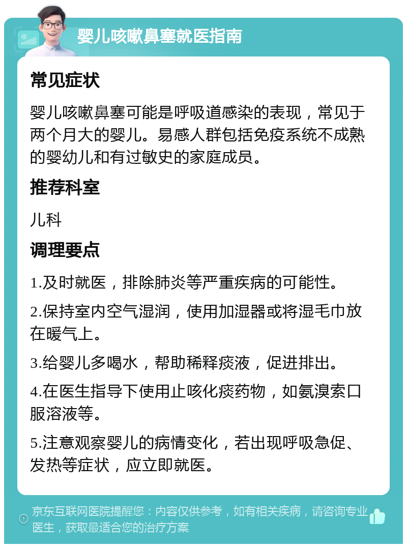 婴儿咳嗽鼻塞就医指南 常见症状 婴儿咳嗽鼻塞可能是呼吸道感染的表现，常见于两个月大的婴儿。易感人群包括免疫系统不成熟的婴幼儿和有过敏史的家庭成员。 推荐科室 儿科 调理要点 1.及时就医，排除肺炎等严重疾病的可能性。 2.保持室内空气湿润，使用加湿器或将湿毛巾放在暖气上。 3.给婴儿多喝水，帮助稀释痰液，促进排出。 4.在医生指导下使用止咳化痰药物，如氨溴索口服溶液等。 5.注意观察婴儿的病情变化，若出现呼吸急促、发热等症状，应立即就医。