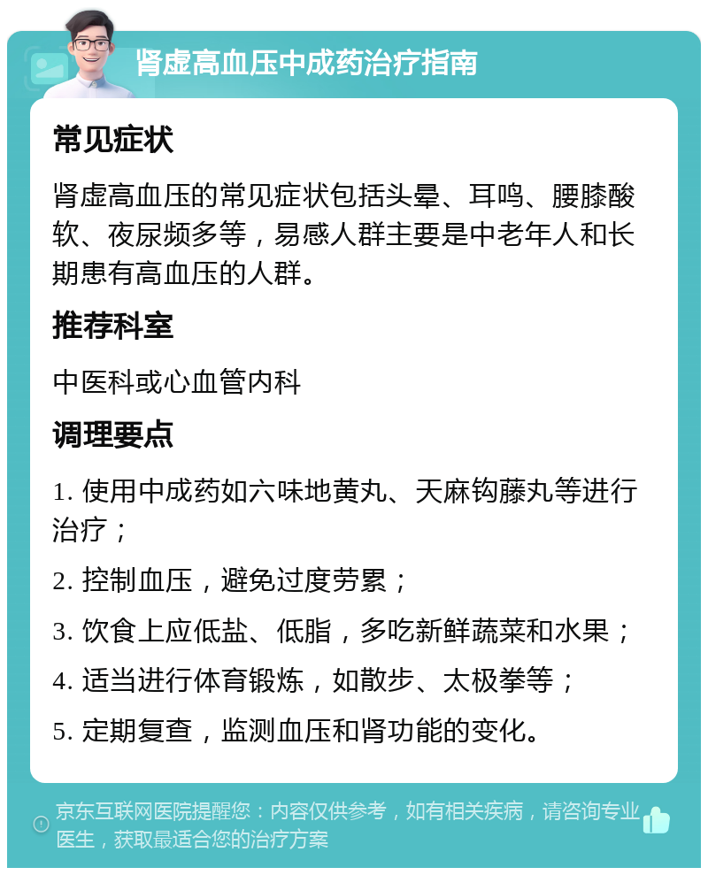 肾虚高血压中成药治疗指南 常见症状 肾虚高血压的常见症状包括头晕、耳鸣、腰膝酸软、夜尿频多等，易感人群主要是中老年人和长期患有高血压的人群。 推荐科室 中医科或心血管内科 调理要点 1. 使用中成药如六味地黄丸、天麻钩藤丸等进行治疗； 2. 控制血压，避免过度劳累； 3. 饮食上应低盐、低脂，多吃新鲜蔬菜和水果； 4. 适当进行体育锻炼，如散步、太极拳等； 5. 定期复查，监测血压和肾功能的变化。