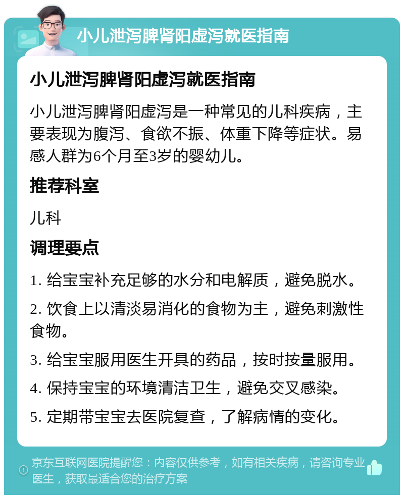 小儿泄泻脾肾阳虚泻就医指南 小儿泄泻脾肾阳虚泻就医指南 小儿泄泻脾肾阳虚泻是一种常见的儿科疾病，主要表现为腹泻、食欲不振、体重下降等症状。易感人群为6个月至3岁的婴幼儿。 推荐科室 儿科 调理要点 1. 给宝宝补充足够的水分和电解质，避免脱水。 2. 饮食上以清淡易消化的食物为主，避免刺激性食物。 3. 给宝宝服用医生开具的药品，按时按量服用。 4. 保持宝宝的环境清洁卫生，避免交叉感染。 5. 定期带宝宝去医院复查，了解病情的变化。