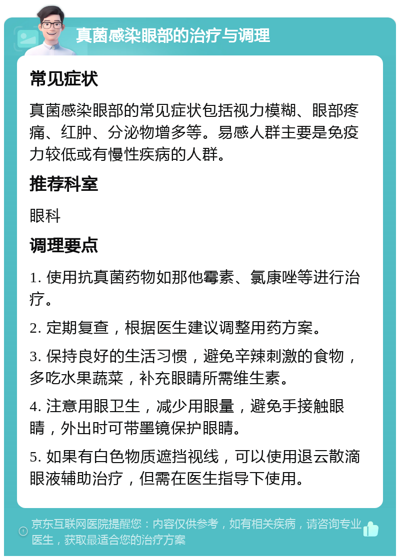 真菌感染眼部的治疗与调理 常见症状 真菌感染眼部的常见症状包括视力模糊、眼部疼痛、红肿、分泌物增多等。易感人群主要是免疫力较低或有慢性疾病的人群。 推荐科室 眼科 调理要点 1. 使用抗真菌药物如那他霉素、氯康唑等进行治疗。 2. 定期复查，根据医生建议调整用药方案。 3. 保持良好的生活习惯，避免辛辣刺激的食物，多吃水果蔬菜，补充眼睛所需维生素。 4. 注意用眼卫生，减少用眼量，避免手接触眼睛，外出时可带墨镜保护眼睛。 5. 如果有白色物质遮挡视线，可以使用退云散滴眼液辅助治疗，但需在医生指导下使用。