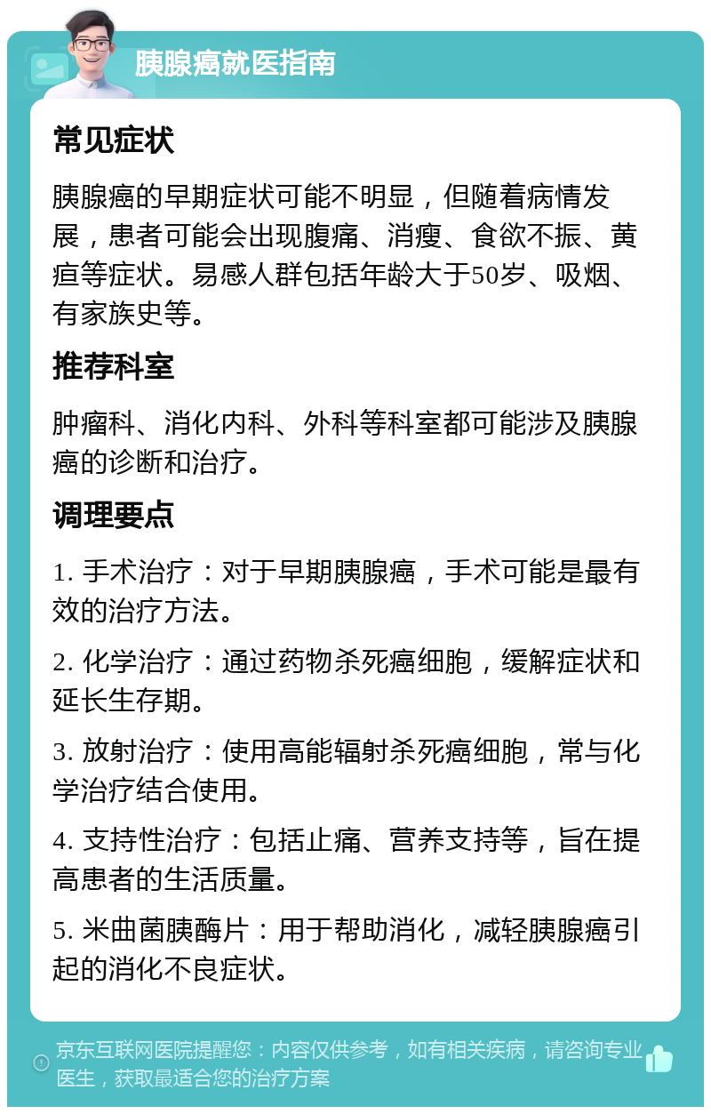 胰腺癌就医指南 常见症状 胰腺癌的早期症状可能不明显，但随着病情发展，患者可能会出现腹痛、消瘦、食欲不振、黄疸等症状。易感人群包括年龄大于50岁、吸烟、有家族史等。 推荐科室 肿瘤科、消化内科、外科等科室都可能涉及胰腺癌的诊断和治疗。 调理要点 1. 手术治疗：对于早期胰腺癌，手术可能是最有效的治疗方法。 2. 化学治疗：通过药物杀死癌细胞，缓解症状和延长生存期。 3. 放射治疗：使用高能辐射杀死癌细胞，常与化学治疗结合使用。 4. 支持性治疗：包括止痛、营养支持等，旨在提高患者的生活质量。 5. 米曲菌胰酶片：用于帮助消化，减轻胰腺癌引起的消化不良症状。