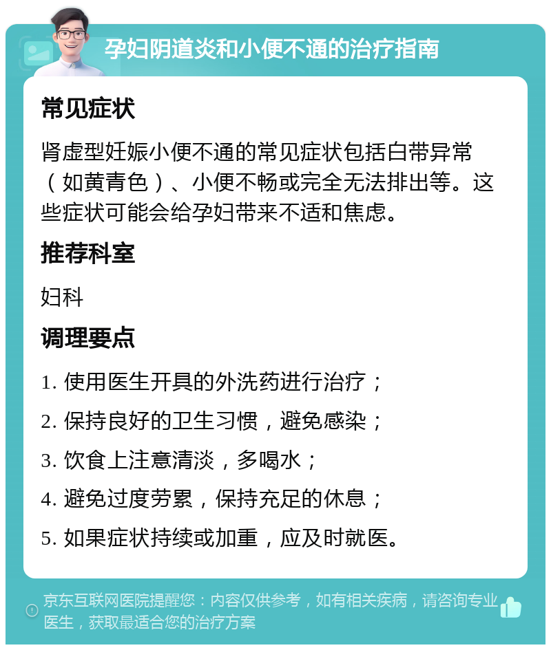 孕妇阴道炎和小便不通的治疗指南 常见症状 肾虚型妊娠小便不通的常见症状包括白带异常（如黄青色）、小便不畅或完全无法排出等。这些症状可能会给孕妇带来不适和焦虑。 推荐科室 妇科 调理要点 1. 使用医生开具的外洗药进行治疗； 2. 保持良好的卫生习惯，避免感染； 3. 饮食上注意清淡，多喝水； 4. 避免过度劳累，保持充足的休息； 5. 如果症状持续或加重，应及时就医。