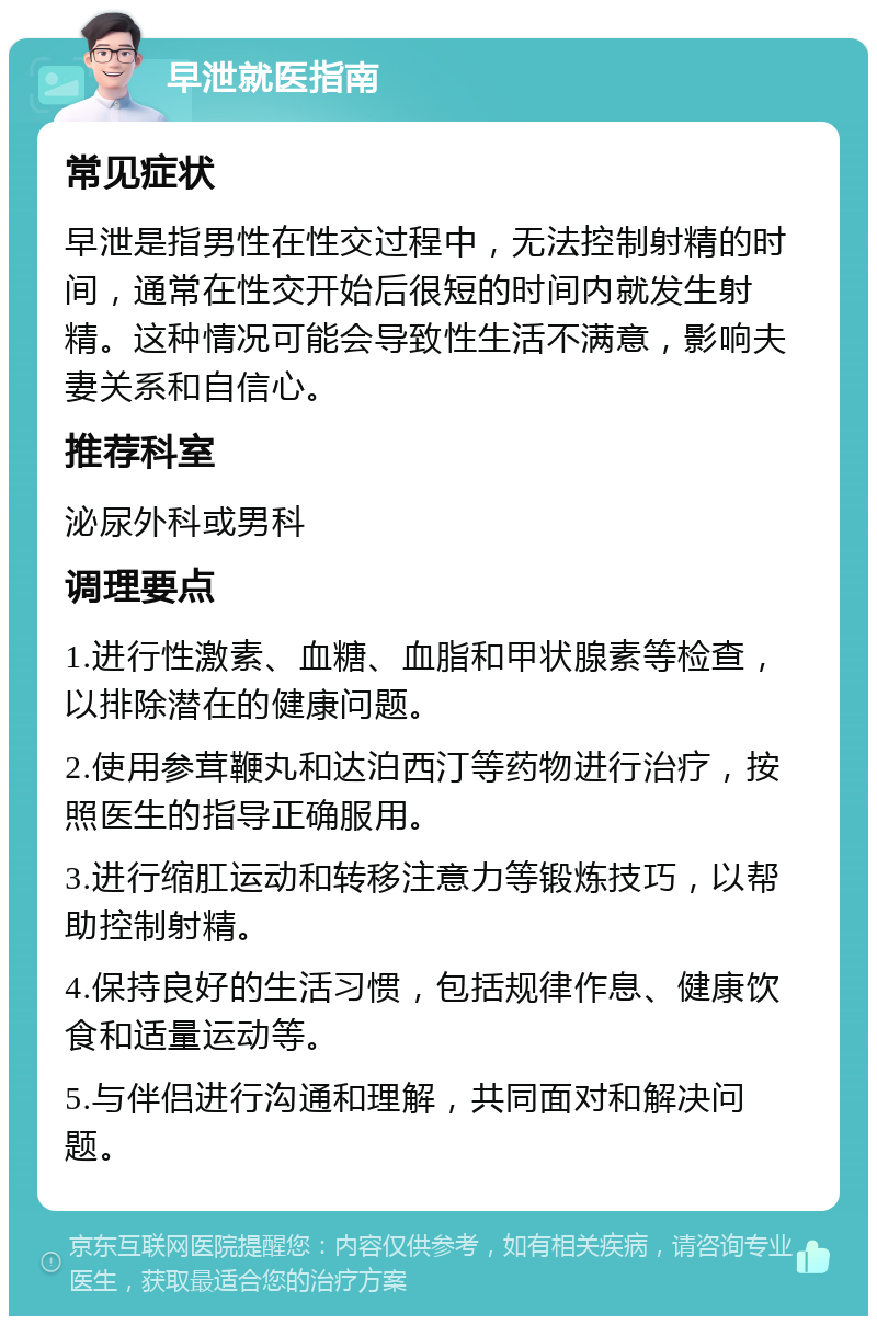 早泄就医指南 常见症状 早泄是指男性在性交过程中，无法控制射精的时间，通常在性交开始后很短的时间内就发生射精。这种情况可能会导致性生活不满意，影响夫妻关系和自信心。 推荐科室 泌尿外科或男科 调理要点 1.进行性激素、血糖、血脂和甲状腺素等检查，以排除潜在的健康问题。 2.使用参茸鞭丸和达泊西汀等药物进行治疗，按照医生的指导正确服用。 3.进行缩肛运动和转移注意力等锻炼技巧，以帮助控制射精。 4.保持良好的生活习惯，包括规律作息、健康饮食和适量运动等。 5.与伴侣进行沟通和理解，共同面对和解决问题。