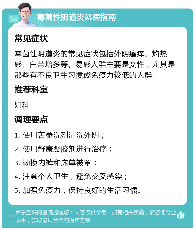 霉菌性阴道炎就医指南 常见症状 霉菌性阴道炎的常见症状包括外阴瘙痒、灼热感、白带增多等。易感人群主要是女性，尤其是那些有不良卫生习惯或免疫力较低的人群。 推荐科室 妇科 调理要点 1. 使用苦参洗剂清洗外阴； 2. 使用舒康凝胶剂进行治疗； 3. 勤换内裤和床单被罩； 4. 注意个人卫生，避免交叉感染； 5. 加强免疫力，保持良好的生活习惯。