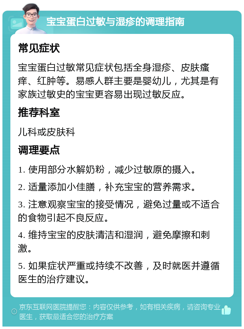 宝宝蛋白过敏与湿疹的调理指南 常见症状 宝宝蛋白过敏常见症状包括全身湿疹、皮肤瘙痒、红肿等。易感人群主要是婴幼儿，尤其是有家族过敏史的宝宝更容易出现过敏反应。 推荐科室 儿科或皮肤科 调理要点 1. 使用部分水解奶粉，减少过敏原的摄入。 2. 适量添加小佳膳，补充宝宝的营养需求。 3. 注意观察宝宝的接受情况，避免过量或不适合的食物引起不良反应。 4. 维持宝宝的皮肤清洁和湿润，避免摩擦和刺激。 5. 如果症状严重或持续不改善，及时就医并遵循医生的治疗建议。