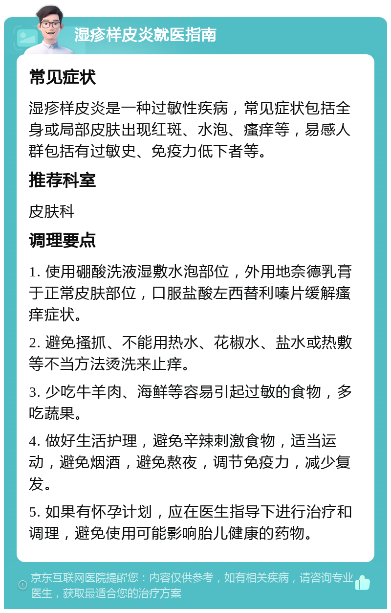 湿疹样皮炎就医指南 常见症状 湿疹样皮炎是一种过敏性疾病，常见症状包括全身或局部皮肤出现红斑、水泡、瘙痒等，易感人群包括有过敏史、免疫力低下者等。 推荐科室 皮肤科 调理要点 1. 使用硼酸洗液湿敷水泡部位，外用地奈德乳膏于正常皮肤部位，口服盐酸左西替利嗪片缓解瘙痒症状。 2. 避免搔抓、不能用热水、花椒水、盐水或热敷等不当方法烫洗来止痒。 3. 少吃牛羊肉、海鲜等容易引起过敏的食物，多吃蔬果。 4. 做好生活护理，避免辛辣刺激食物，适当运动，避免烟酒，避免熬夜，调节免疫力，减少复发。 5. 如果有怀孕计划，应在医生指导下进行治疗和调理，避免使用可能影响胎儿健康的药物。