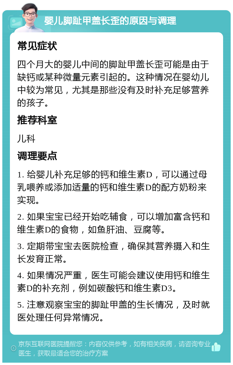 婴儿脚趾甲盖长歪的原因与调理 常见症状 四个月大的婴儿中间的脚趾甲盖长歪可能是由于缺钙或某种微量元素引起的。这种情况在婴幼儿中较为常见，尤其是那些没有及时补充足够营养的孩子。 推荐科室 儿科 调理要点 1. 给婴儿补充足够的钙和维生素D，可以通过母乳喂养或添加适量的钙和维生素D的配方奶粉来实现。 2. 如果宝宝已经开始吃辅食，可以增加富含钙和维生素D的食物，如鱼肝油、豆腐等。 3. 定期带宝宝去医院检查，确保其营养摄入和生长发育正常。 4. 如果情况严重，医生可能会建议使用钙和维生素D的补充剂，例如碳酸钙和维生素D3。 5. 注意观察宝宝的脚趾甲盖的生长情况，及时就医处理任何异常情况。