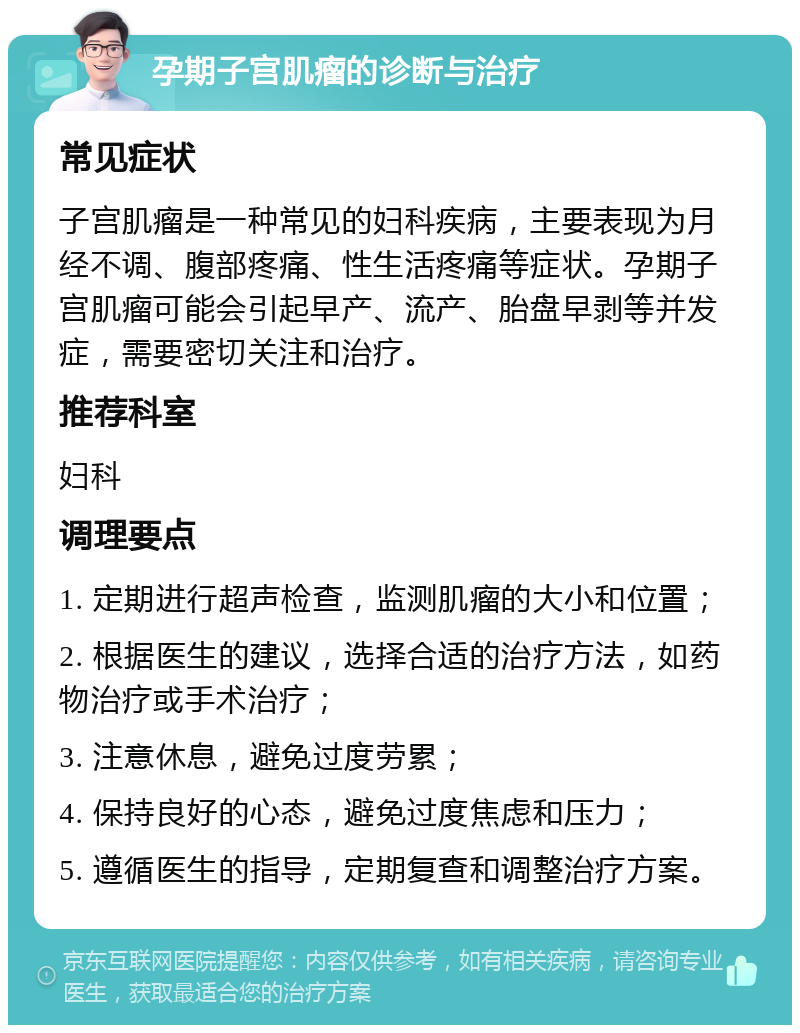 孕期子宫肌瘤的诊断与治疗 常见症状 子宫肌瘤是一种常见的妇科疾病，主要表现为月经不调、腹部疼痛、性生活疼痛等症状。孕期子宫肌瘤可能会引起早产、流产、胎盘早剥等并发症，需要密切关注和治疗。 推荐科室 妇科 调理要点 1. 定期进行超声检查，监测肌瘤的大小和位置； 2. 根据医生的建议，选择合适的治疗方法，如药物治疗或手术治疗； 3. 注意休息，避免过度劳累； 4. 保持良好的心态，避免过度焦虑和压力； 5. 遵循医生的指导，定期复查和调整治疗方案。