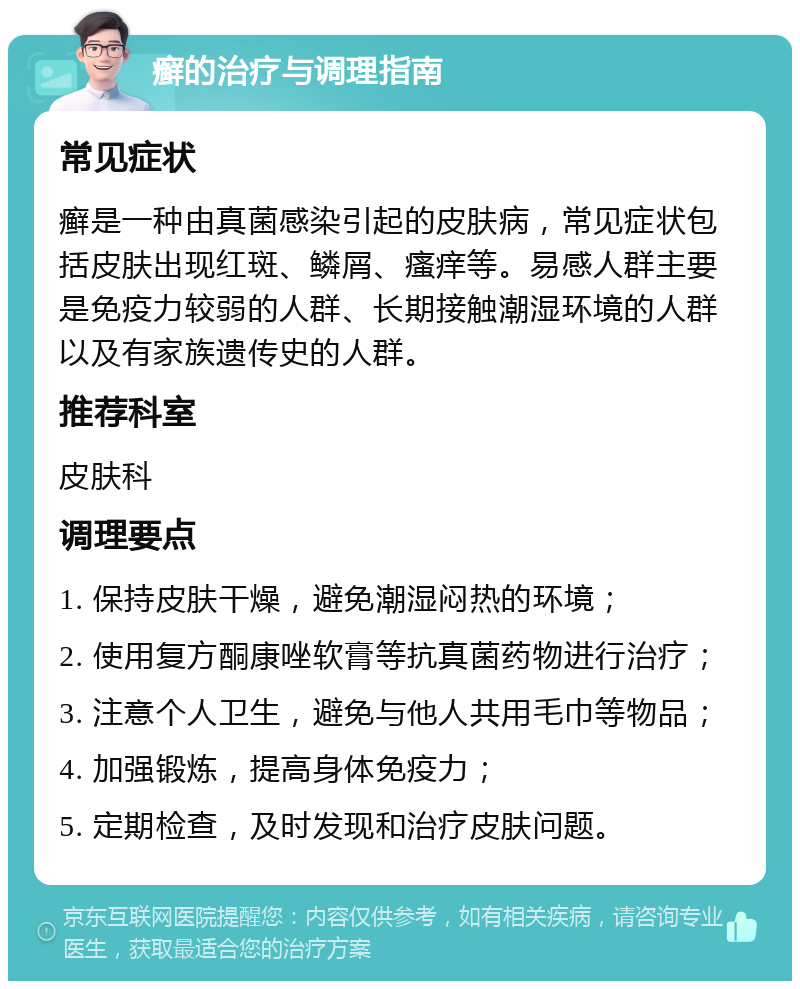 癣的治疗与调理指南 常见症状 癣是一种由真菌感染引起的皮肤病，常见症状包括皮肤出现红斑、鳞屑、瘙痒等。易感人群主要是免疫力较弱的人群、长期接触潮湿环境的人群以及有家族遗传史的人群。 推荐科室 皮肤科 调理要点 1. 保持皮肤干燥，避免潮湿闷热的环境； 2. 使用复方酮康唑软膏等抗真菌药物进行治疗； 3. 注意个人卫生，避免与他人共用毛巾等物品； 4. 加强锻炼，提高身体免疫力； 5. 定期检查，及时发现和治疗皮肤问题。