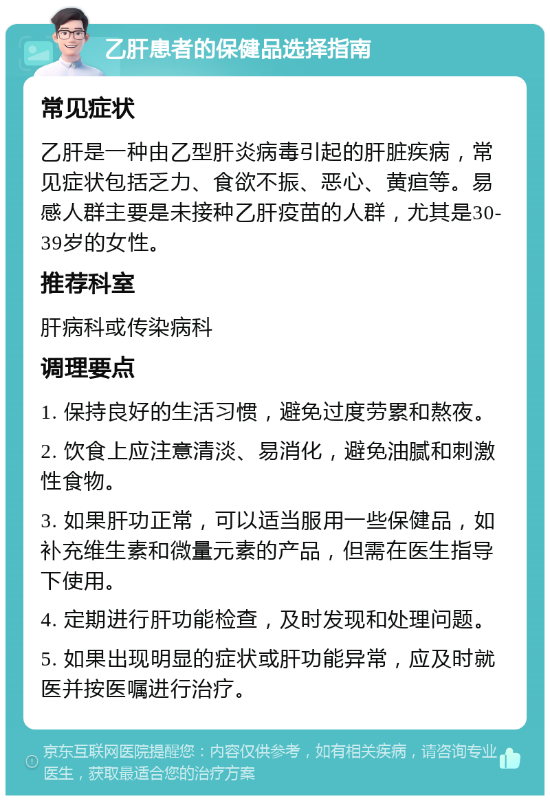 乙肝患者的保健品选择指南 常见症状 乙肝是一种由乙型肝炎病毒引起的肝脏疾病，常见症状包括乏力、食欲不振、恶心、黄疸等。易感人群主要是未接种乙肝疫苗的人群，尤其是30-39岁的女性。 推荐科室 肝病科或传染病科 调理要点 1. 保持良好的生活习惯，避免过度劳累和熬夜。 2. 饮食上应注意清淡、易消化，避免油腻和刺激性食物。 3. 如果肝功正常，可以适当服用一些保健品，如补充维生素和微量元素的产品，但需在医生指导下使用。 4. 定期进行肝功能检查，及时发现和处理问题。 5. 如果出现明显的症状或肝功能异常，应及时就医并按医嘱进行治疗。