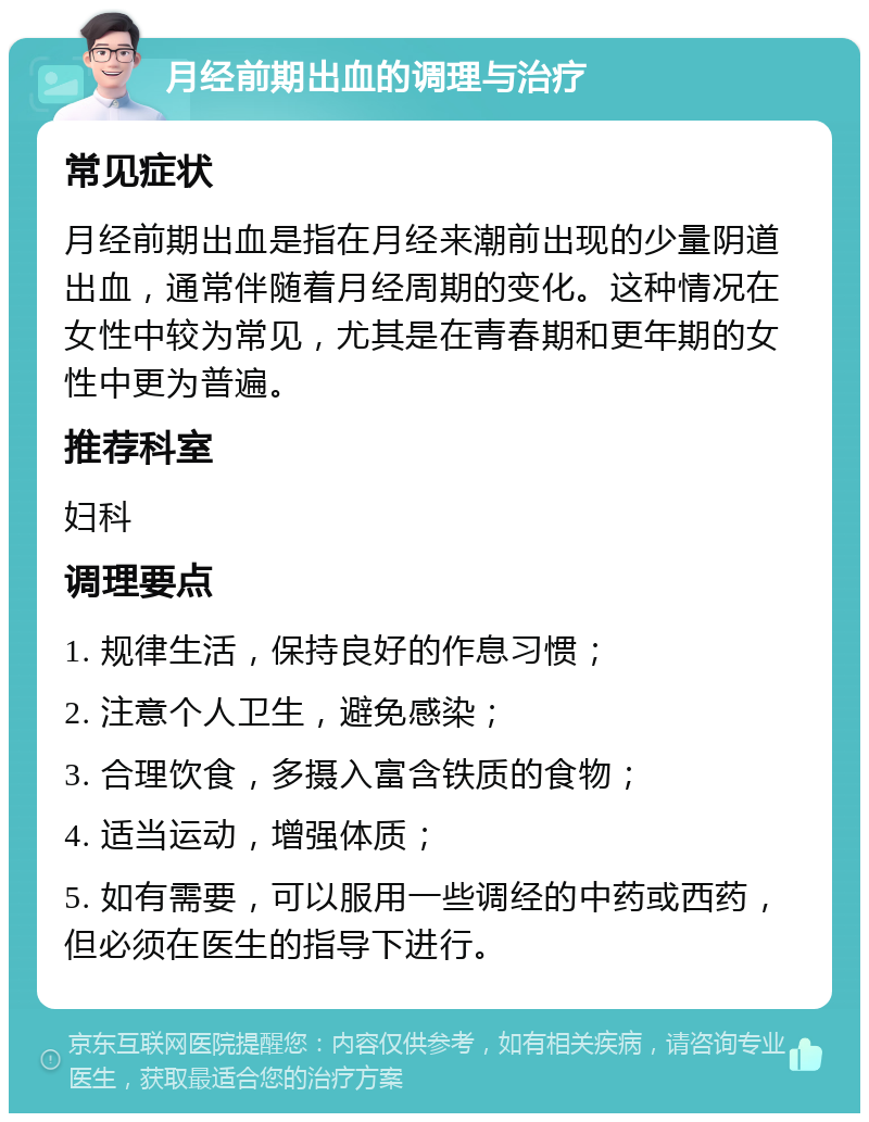 月经前期出血的调理与治疗 常见症状 月经前期出血是指在月经来潮前出现的少量阴道出血，通常伴随着月经周期的变化。这种情况在女性中较为常见，尤其是在青春期和更年期的女性中更为普遍。 推荐科室 妇科 调理要点 1. 规律生活，保持良好的作息习惯； 2. 注意个人卫生，避免感染； 3. 合理饮食，多摄入富含铁质的食物； 4. 适当运动，增强体质； 5. 如有需要，可以服用一些调经的中药或西药，但必须在医生的指导下进行。