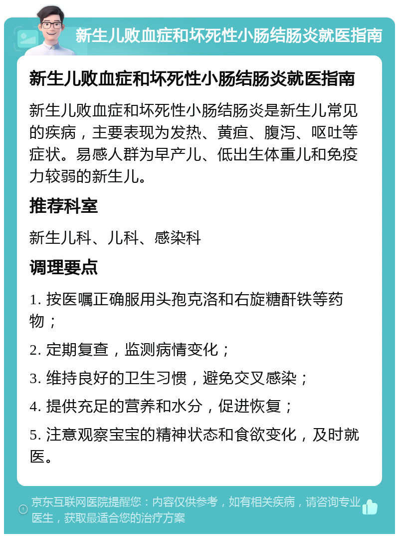 新生儿败血症和坏死性小肠结肠炎就医指南 新生儿败血症和坏死性小肠结肠炎就医指南 新生儿败血症和坏死性小肠结肠炎是新生儿常见的疾病，主要表现为发热、黄疸、腹泻、呕吐等症状。易感人群为早产儿、低出生体重儿和免疫力较弱的新生儿。 推荐科室 新生儿科、儿科、感染科 调理要点 1. 按医嘱正确服用头孢克洛和右旋糖酐铁等药物； 2. 定期复查，监测病情变化； 3. 维持良好的卫生习惯，避免交叉感染； 4. 提供充足的营养和水分，促进恢复； 5. 注意观察宝宝的精神状态和食欲变化，及时就医。