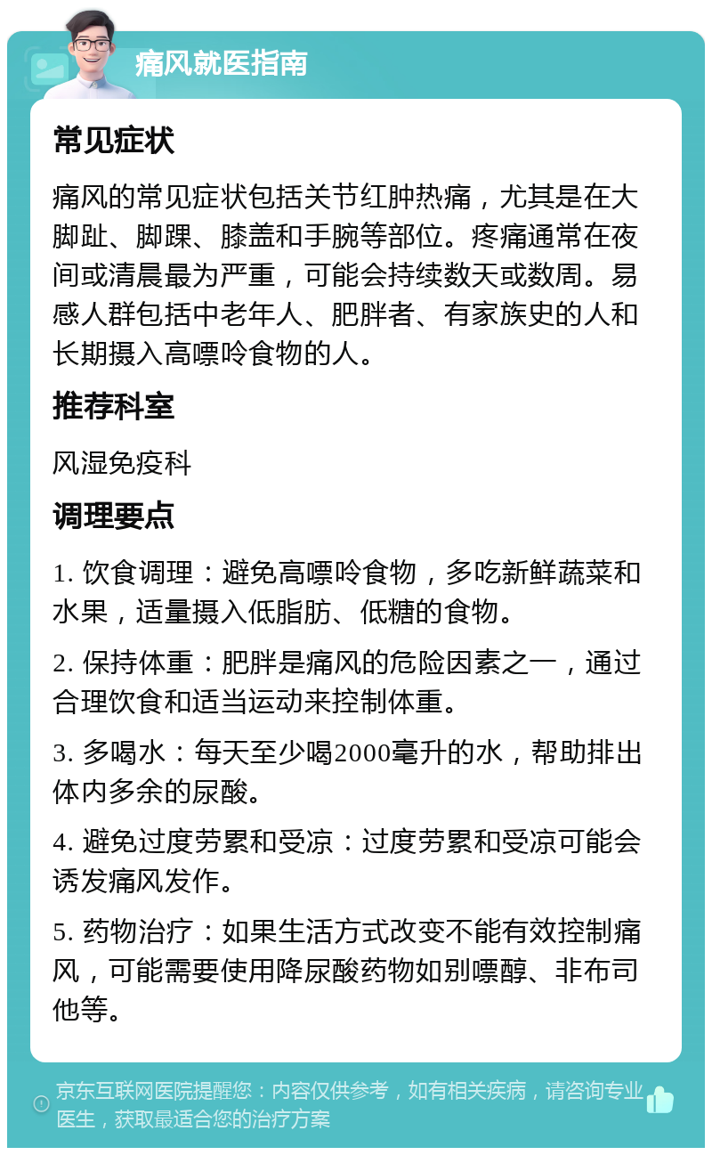 痛风就医指南 常见症状 痛风的常见症状包括关节红肿热痛，尤其是在大脚趾、脚踝、膝盖和手腕等部位。疼痛通常在夜间或清晨最为严重，可能会持续数天或数周。易感人群包括中老年人、肥胖者、有家族史的人和长期摄入高嘌呤食物的人。 推荐科室 风湿免疫科 调理要点 1. 饮食调理：避免高嘌呤食物，多吃新鲜蔬菜和水果，适量摄入低脂肪、低糖的食物。 2. 保持体重：肥胖是痛风的危险因素之一，通过合理饮食和适当运动来控制体重。 3. 多喝水：每天至少喝2000毫升的水，帮助排出体内多余的尿酸。 4. 避免过度劳累和受凉：过度劳累和受凉可能会诱发痛风发作。 5. 药物治疗：如果生活方式改变不能有效控制痛风，可能需要使用降尿酸药物如别嘌醇、非布司他等。