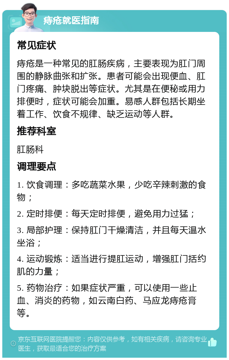 痔疮就医指南 常见症状 痔疮是一种常见的肛肠疾病，主要表现为肛门周围的静脉曲张和扩张。患者可能会出现便血、肛门疼痛、肿块脱出等症状。尤其是在便秘或用力排便时，症状可能会加重。易感人群包括长期坐着工作、饮食不规律、缺乏运动等人群。 推荐科室 肛肠科 调理要点 1. 饮食调理：多吃蔬菜水果，少吃辛辣刺激的食物； 2. 定时排便：每天定时排便，避免用力过猛； 3. 局部护理：保持肛门干燥清洁，并且每天温水坐浴； 4. 运动锻炼：适当进行提肛运动，增强肛门括约肌的力量； 5. 药物治疗：如果症状严重，可以使用一些止血、消炎的药物，如云南白药、马应龙痔疮膏等。