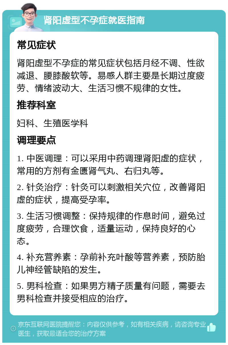 肾阳虚型不孕症就医指南 常见症状 肾阳虚型不孕症的常见症状包括月经不调、性欲减退、腰膝酸软等。易感人群主要是长期过度疲劳、情绪波动大、生活习惯不规律的女性。 推荐科室 妇科、生殖医学科 调理要点 1. 中医调理：可以采用中药调理肾阳虚的症状，常用的方剂有金匮肾气丸、右归丸等。 2. 针灸治疗：针灸可以刺激相关穴位，改善肾阳虚的症状，提高受孕率。 3. 生活习惯调整：保持规律的作息时间，避免过度疲劳，合理饮食，适量运动，保持良好的心态。 4. 补充营养素：孕前补充叶酸等营养素，预防胎儿神经管缺陷的发生。 5. 男科检查：如果男方精子质量有问题，需要去男科检查并接受相应的治疗。