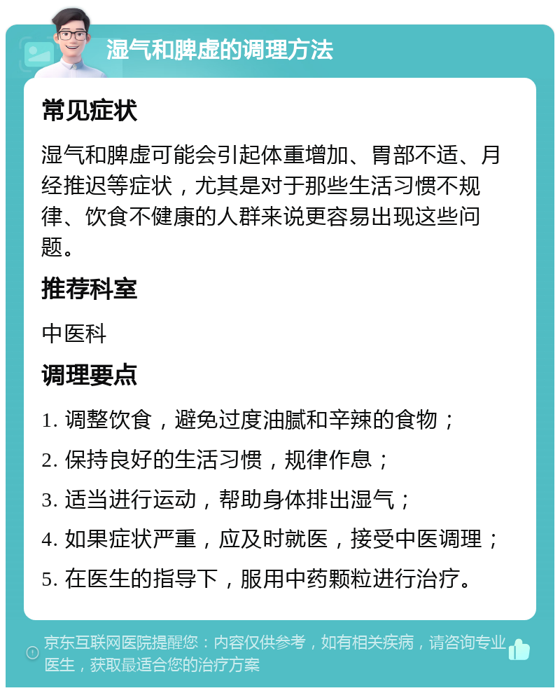 湿气和脾虚的调理方法 常见症状 湿气和脾虚可能会引起体重增加、胃部不适、月经推迟等症状，尤其是对于那些生活习惯不规律、饮食不健康的人群来说更容易出现这些问题。 推荐科室 中医科 调理要点 1. 调整饮食，避免过度油腻和辛辣的食物； 2. 保持良好的生活习惯，规律作息； 3. 适当进行运动，帮助身体排出湿气； 4. 如果症状严重，应及时就医，接受中医调理； 5. 在医生的指导下，服用中药颗粒进行治疗。