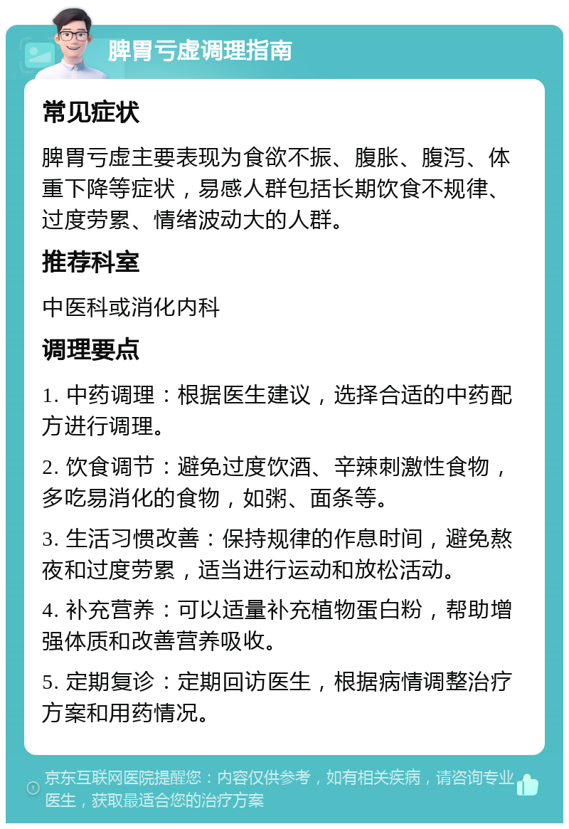 脾胃亏虚调理指南 常见症状 脾胃亏虚主要表现为食欲不振、腹胀、腹泻、体重下降等症状，易感人群包括长期饮食不规律、过度劳累、情绪波动大的人群。 推荐科室 中医科或消化内科 调理要点 1. 中药调理：根据医生建议，选择合适的中药配方进行调理。 2. 饮食调节：避免过度饮酒、辛辣刺激性食物，多吃易消化的食物，如粥、面条等。 3. 生活习惯改善：保持规律的作息时间，避免熬夜和过度劳累，适当进行运动和放松活动。 4. 补充营养：可以适量补充植物蛋白粉，帮助增强体质和改善营养吸收。 5. 定期复诊：定期回访医生，根据病情调整治疗方案和用药情况。