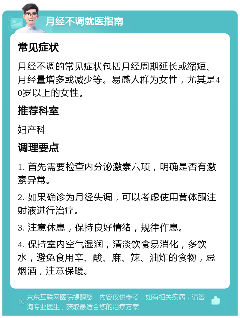 月经不调就医指南 常见症状 月经不调的常见症状包括月经周期延长或缩短、月经量增多或减少等。易感人群为女性，尤其是40岁以上的女性。 推荐科室 妇产科 调理要点 1. 首先需要检查内分泌激素六项，明确是否有激素异常。 2. 如果确诊为月经失调，可以考虑使用黄体酮注射液进行治疗。 3. 注意休息，保持良好情绪，规律作息。 4. 保持室内空气湿润，清淡饮食易消化，多饮水，避免食用辛、酸、麻、辣、油炸的食物，忌烟酒，注意保暖。