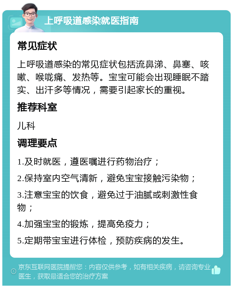 上呼吸道感染就医指南 常见症状 上呼吸道感染的常见症状包括流鼻涕、鼻塞、咳嗽、喉咙痛、发热等。宝宝可能会出现睡眠不踏实、出汗多等情况，需要引起家长的重视。 推荐科室 儿科 调理要点 1.及时就医，遵医嘱进行药物治疗； 2.保持室内空气清新，避免宝宝接触污染物； 3.注意宝宝的饮食，避免过于油腻或刺激性食物； 4.加强宝宝的锻炼，提高免疫力； 5.定期带宝宝进行体检，预防疾病的发生。