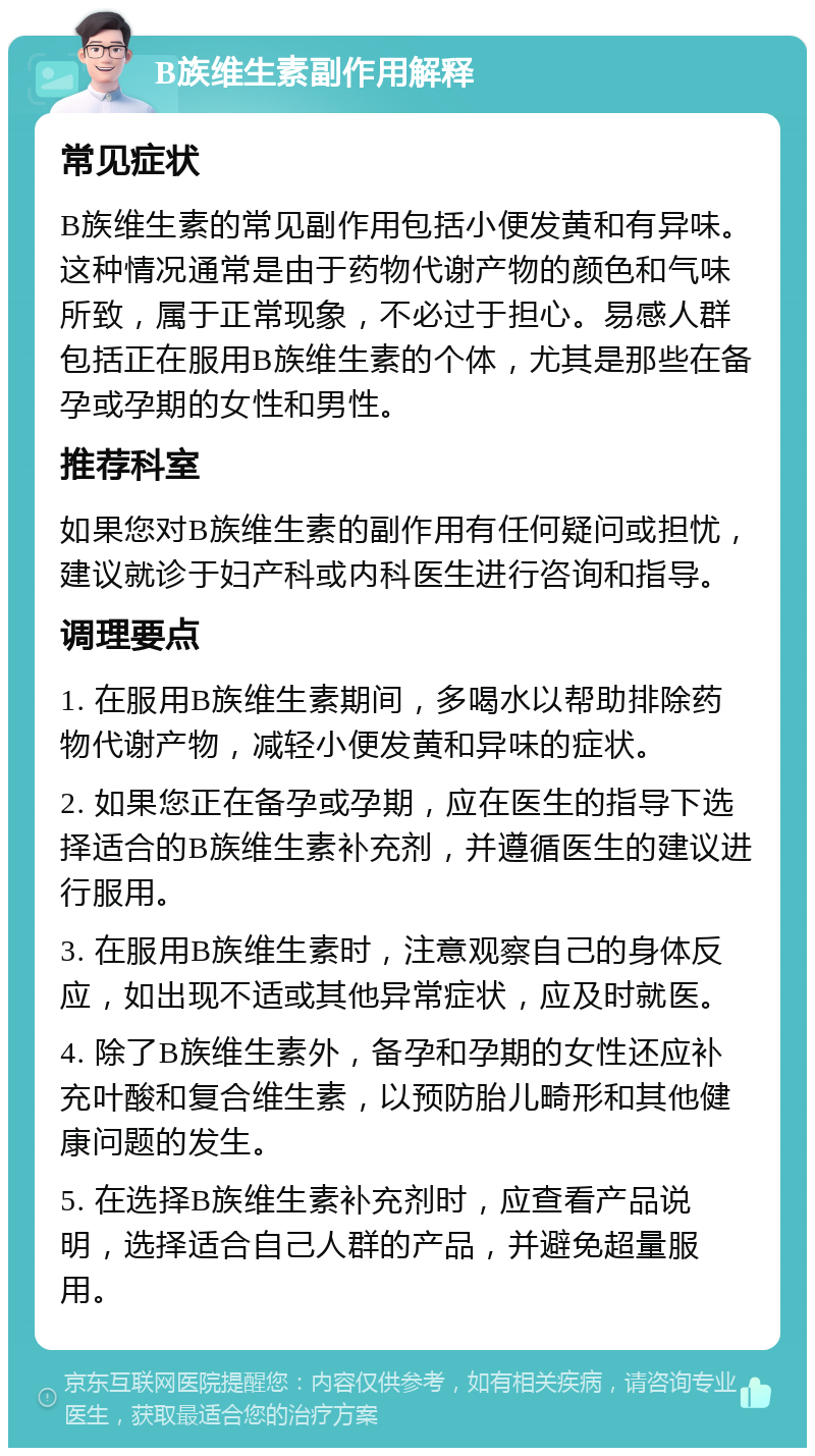 B族维生素副作用解释 常见症状 B族维生素的常见副作用包括小便发黄和有异味。这种情况通常是由于药物代谢产物的颜色和气味所致，属于正常现象，不必过于担心。易感人群包括正在服用B族维生素的个体，尤其是那些在备孕或孕期的女性和男性。 推荐科室 如果您对B族维生素的副作用有任何疑问或担忧，建议就诊于妇产科或内科医生进行咨询和指导。 调理要点 1. 在服用B族维生素期间，多喝水以帮助排除药物代谢产物，减轻小便发黄和异味的症状。 2. 如果您正在备孕或孕期，应在医生的指导下选择适合的B族维生素补充剂，并遵循医生的建议进行服用。 3. 在服用B族维生素时，注意观察自己的身体反应，如出现不适或其他异常症状，应及时就医。 4. 除了B族维生素外，备孕和孕期的女性还应补充叶酸和复合维生素，以预防胎儿畸形和其他健康问题的发生。 5. 在选择B族维生素补充剂时，应查看产品说明，选择适合自己人群的产品，并避免超量服用。