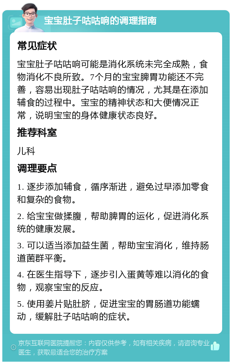 宝宝肚子咕咕响的调理指南 常见症状 宝宝肚子咕咕响可能是消化系统未完全成熟，食物消化不良所致。7个月的宝宝脾胃功能还不完善，容易出现肚子咕咕响的情况，尤其是在添加辅食的过程中。宝宝的精神状态和大便情况正常，说明宝宝的身体健康状态良好。 推荐科室 儿科 调理要点 1. 逐步添加辅食，循序渐进，避免过早添加零食和复杂的食物。 2. 给宝宝做揉腹，帮助脾胃的运化，促进消化系统的健康发展。 3. 可以适当添加益生菌，帮助宝宝消化，维持肠道菌群平衡。 4. 在医生指导下，逐步引入蛋黄等难以消化的食物，观察宝宝的反应。 5. 使用姜片贴肚脐，促进宝宝的胃肠道功能蠕动，缓解肚子咕咕响的症状。