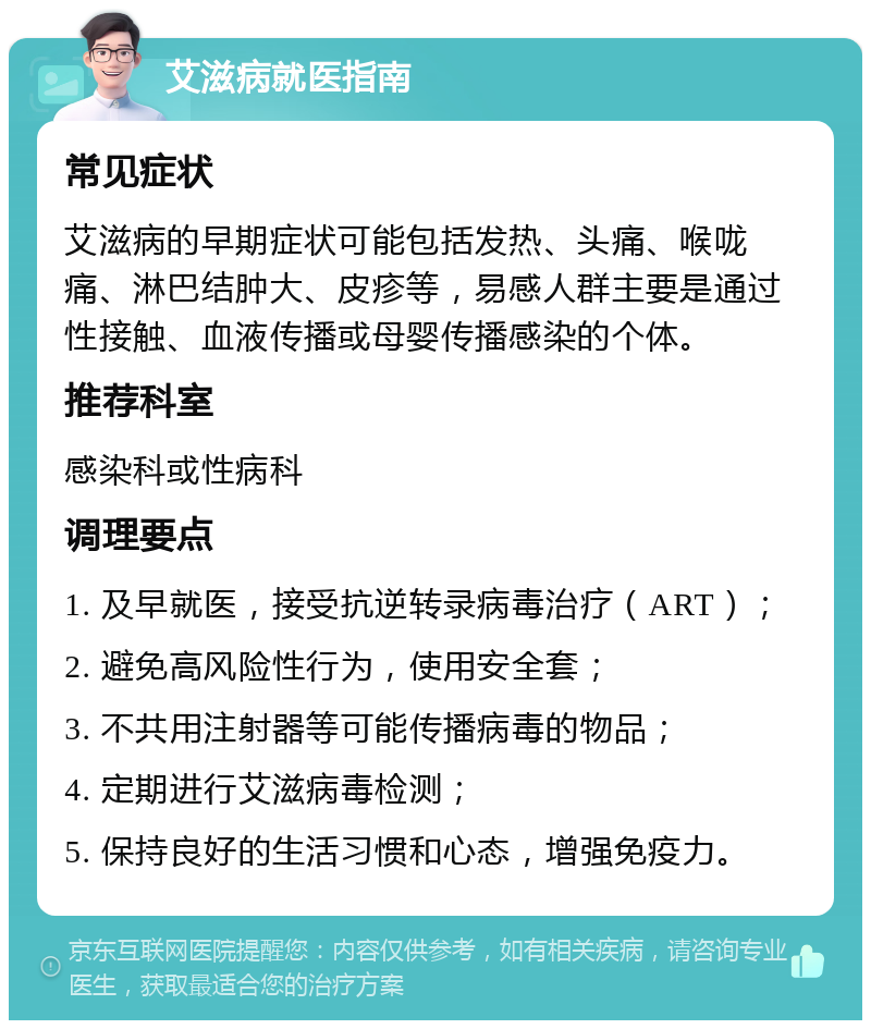 艾滋病就医指南 常见症状 艾滋病的早期症状可能包括发热、头痛、喉咙痛、淋巴结肿大、皮疹等，易感人群主要是通过性接触、血液传播或母婴传播感染的个体。 推荐科室 感染科或性病科 调理要点 1. 及早就医，接受抗逆转录病毒治疗（ART）； 2. 避免高风险性行为，使用安全套； 3. 不共用注射器等可能传播病毒的物品； 4. 定期进行艾滋病毒检测； 5. 保持良好的生活习惯和心态，增强免疫力。