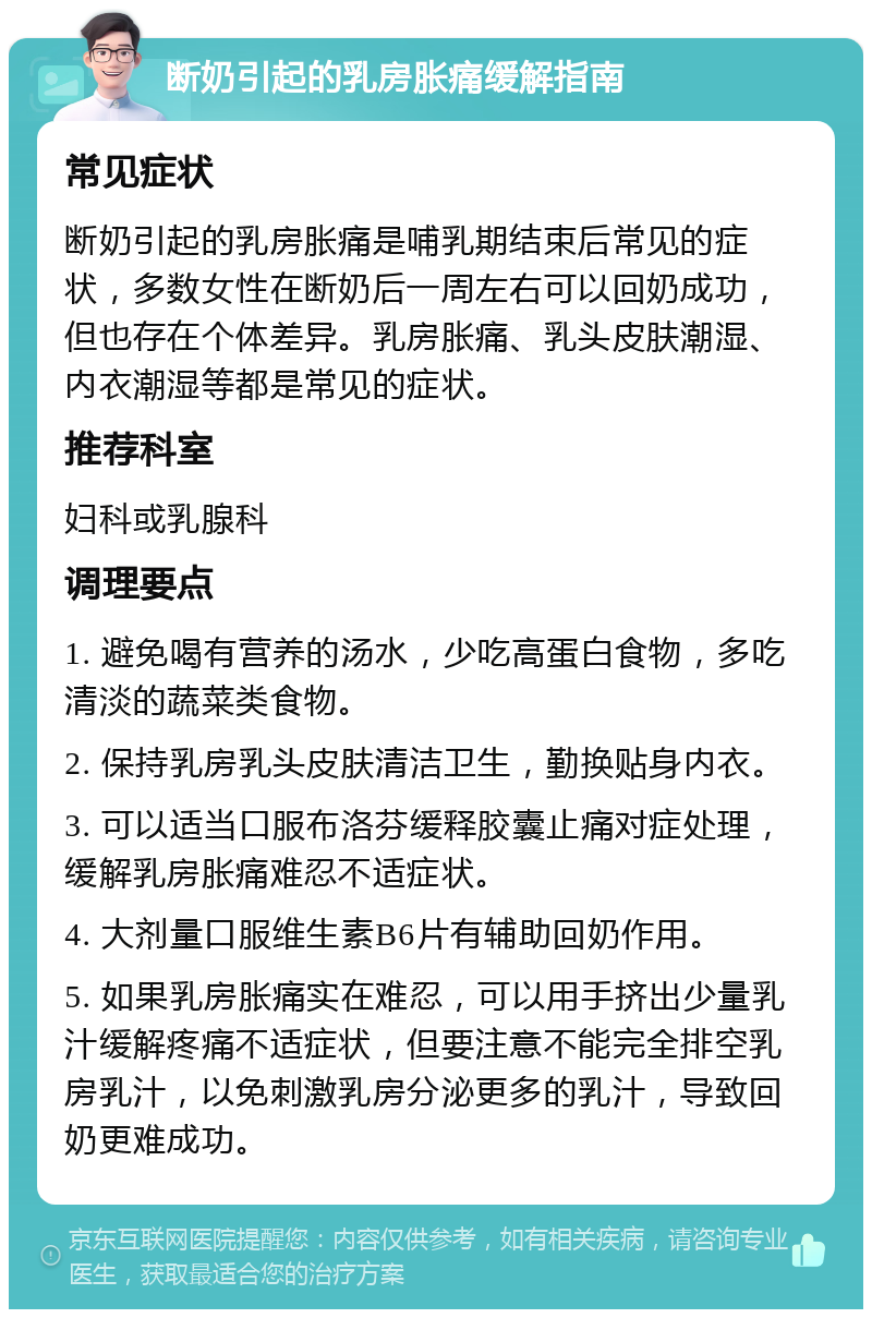 断奶引起的乳房胀痛缓解指南 常见症状 断奶引起的乳房胀痛是哺乳期结束后常见的症状，多数女性在断奶后一周左右可以回奶成功，但也存在个体差异。乳房胀痛、乳头皮肤潮湿、内衣潮湿等都是常见的症状。 推荐科室 妇科或乳腺科 调理要点 1. 避免喝有营养的汤水，少吃高蛋白食物，多吃清淡的蔬菜类食物。 2. 保持乳房乳头皮肤清洁卫生，勤换贴身内衣。 3. 可以适当口服布洛芬缓释胶囊止痛对症处理，缓解乳房胀痛难忍不适症状。 4. 大剂量口服维生素B6片有辅助回奶作用。 5. 如果乳房胀痛实在难忍，可以用手挤出少量乳汁缓解疼痛不适症状，但要注意不能完全排空乳房乳汁，以免刺激乳房分泌更多的乳汁，导致回奶更难成功。