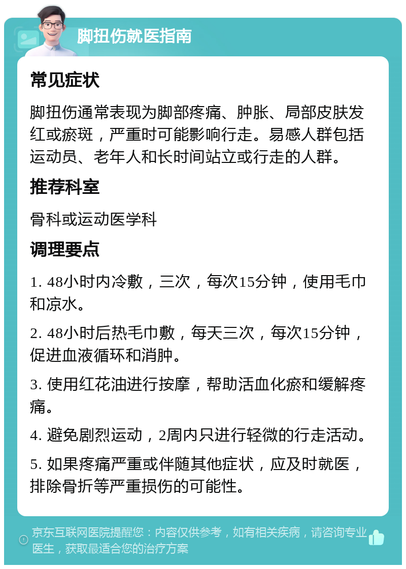 脚扭伤就医指南 常见症状 脚扭伤通常表现为脚部疼痛、肿胀、局部皮肤发红或瘀斑，严重时可能影响行走。易感人群包括运动员、老年人和长时间站立或行走的人群。 推荐科室 骨科或运动医学科 调理要点 1. 48小时内冷敷，三次，每次15分钟，使用毛巾和凉水。 2. 48小时后热毛巾敷，每天三次，每次15分钟，促进血液循环和消肿。 3. 使用红花油进行按摩，帮助活血化瘀和缓解疼痛。 4. 避免剧烈运动，2周内只进行轻微的行走活动。 5. 如果疼痛严重或伴随其他症状，应及时就医，排除骨折等严重损伤的可能性。