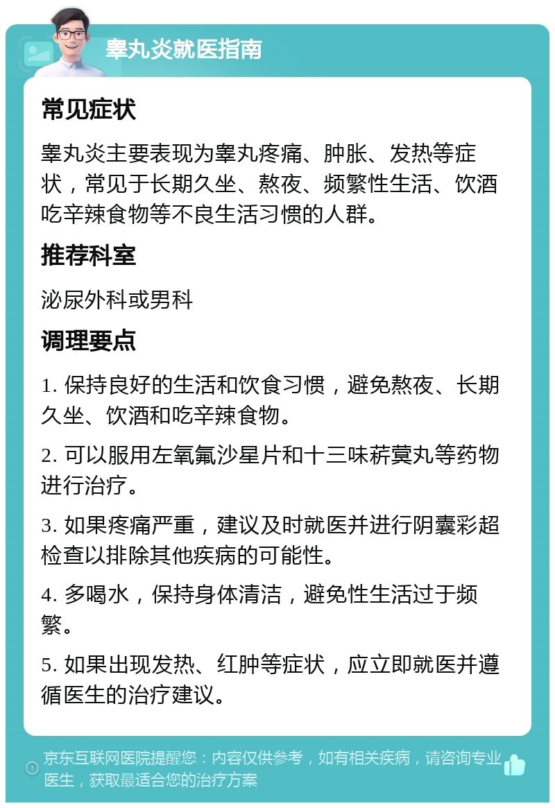 睾丸炎就医指南 常见症状 睾丸炎主要表现为睾丸疼痛、肿胀、发热等症状，常见于长期久坐、熬夜、频繁性生活、饮酒吃辛辣食物等不良生活习惯的人群。 推荐科室 泌尿外科或男科 调理要点 1. 保持良好的生活和饮食习惯，避免熬夜、长期久坐、饮酒和吃辛辣食物。 2. 可以服用左氧氟沙星片和十三味菥蓂丸等药物进行治疗。 3. 如果疼痛严重，建议及时就医并进行阴囊彩超检查以排除其他疾病的可能性。 4. 多喝水，保持身体清洁，避免性生活过于频繁。 5. 如果出现发热、红肿等症状，应立即就医并遵循医生的治疗建议。