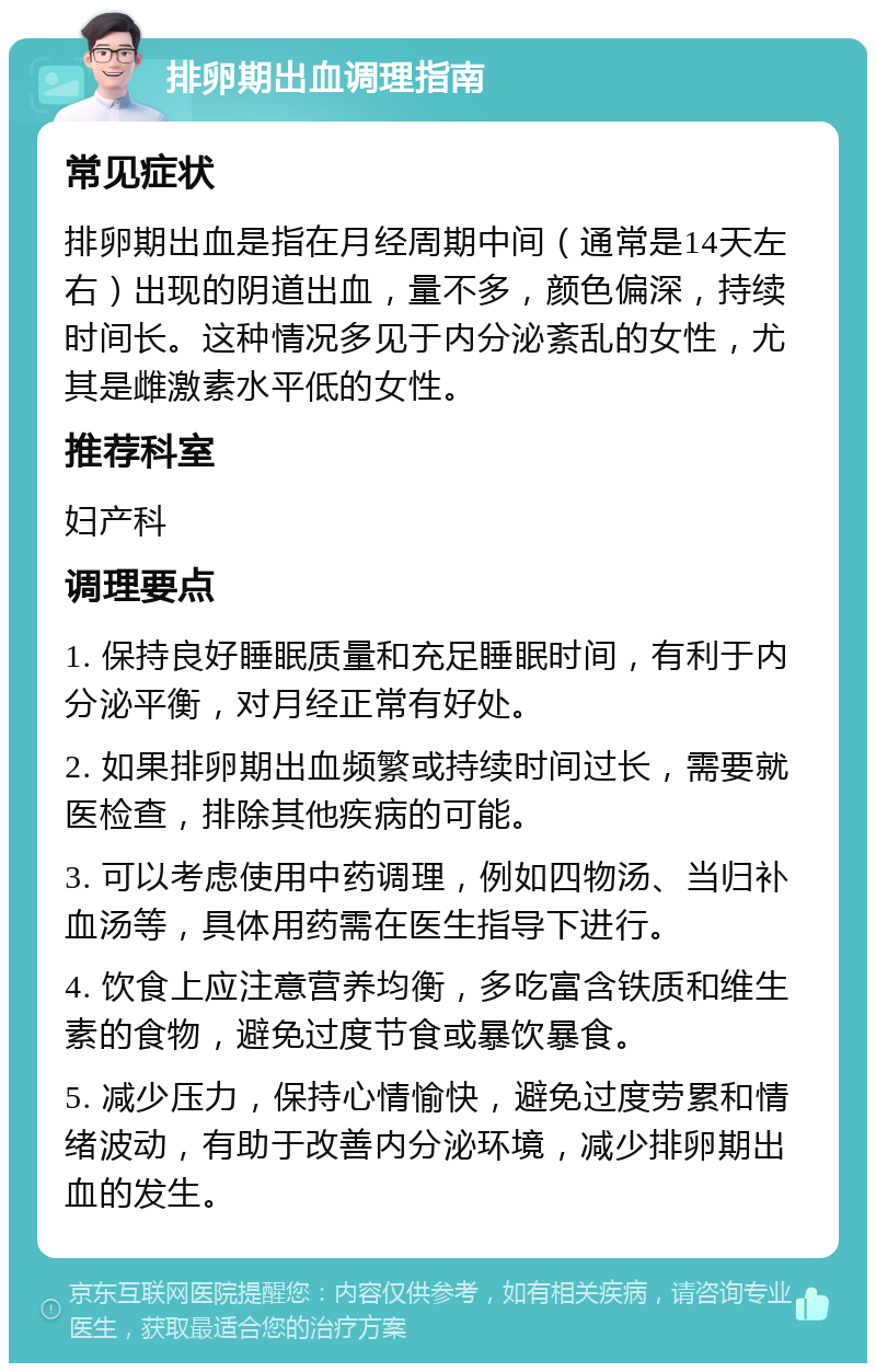 排卵期出血调理指南 常见症状 排卵期出血是指在月经周期中间（通常是14天左右）出现的阴道出血，量不多，颜色偏深，持续时间长。这种情况多见于内分泌紊乱的女性，尤其是雌激素水平低的女性。 推荐科室 妇产科 调理要点 1. 保持良好睡眠质量和充足睡眠时间，有利于内分泌平衡，对月经正常有好处。 2. 如果排卵期出血频繁或持续时间过长，需要就医检查，排除其他疾病的可能。 3. 可以考虑使用中药调理，例如四物汤、当归补血汤等，具体用药需在医生指导下进行。 4. 饮食上应注意营养均衡，多吃富含铁质和维生素的食物，避免过度节食或暴饮暴食。 5. 减少压力，保持心情愉快，避免过度劳累和情绪波动，有助于改善内分泌环境，减少排卵期出血的发生。