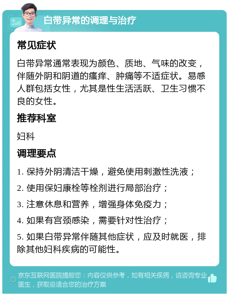 白带异常的调理与治疗 常见症状 白带异常通常表现为颜色、质地、气味的改变，伴随外阴和阴道的瘙痒、肿痛等不适症状。易感人群包括女性，尤其是性生活活跃、卫生习惯不良的女性。 推荐科室 妇科 调理要点 1. 保持外阴清洁干燥，避免使用刺激性洗液； 2. 使用保妇康栓等栓剂进行局部治疗； 3. 注意休息和营养，增强身体免疫力； 4. 如果有宫颈感染，需要针对性治疗； 5. 如果白带异常伴随其他症状，应及时就医，排除其他妇科疾病的可能性。