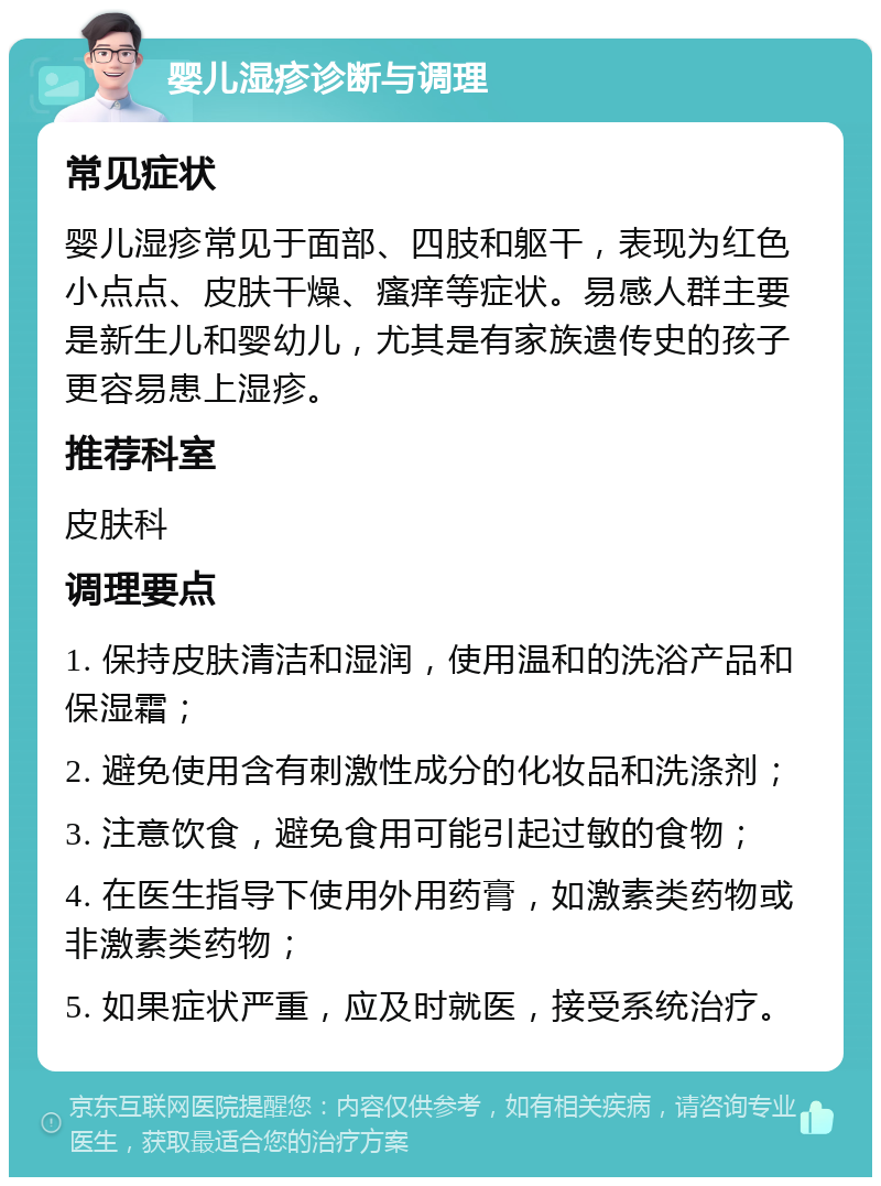 婴儿湿疹诊断与调理 常见症状 婴儿湿疹常见于面部、四肢和躯干，表现为红色小点点、皮肤干燥、瘙痒等症状。易感人群主要是新生儿和婴幼儿，尤其是有家族遗传史的孩子更容易患上湿疹。 推荐科室 皮肤科 调理要点 1. 保持皮肤清洁和湿润，使用温和的洗浴产品和保湿霜； 2. 避免使用含有刺激性成分的化妆品和洗涤剂； 3. 注意饮食，避免食用可能引起过敏的食物； 4. 在医生指导下使用外用药膏，如激素类药物或非激素类药物； 5. 如果症状严重，应及时就医，接受系统治疗。