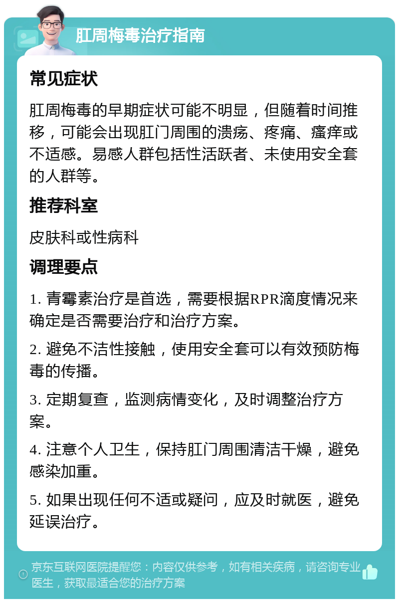 肛周梅毒治疗指南 常见症状 肛周梅毒的早期症状可能不明显，但随着时间推移，可能会出现肛门周围的溃疡、疼痛、瘙痒或不适感。易感人群包括性活跃者、未使用安全套的人群等。 推荐科室 皮肤科或性病科 调理要点 1. 青霉素治疗是首选，需要根据RPR滴度情况来确定是否需要治疗和治疗方案。 2. 避免不洁性接触，使用安全套可以有效预防梅毒的传播。 3. 定期复查，监测病情变化，及时调整治疗方案。 4. 注意个人卫生，保持肛门周围清洁干燥，避免感染加重。 5. 如果出现任何不适或疑问，应及时就医，避免延误治疗。