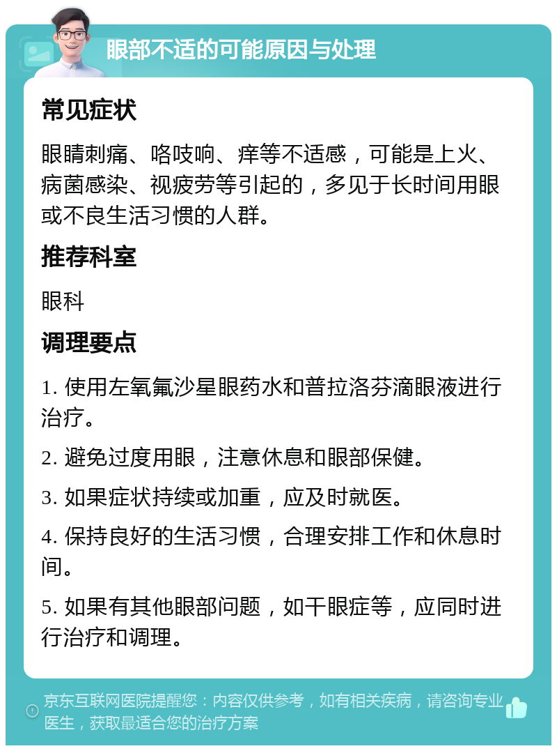 眼部不适的可能原因与处理 常见症状 眼睛刺痛、咯吱响、痒等不适感，可能是上火、病菌感染、视疲劳等引起的，多见于长时间用眼或不良生活习惯的人群。 推荐科室 眼科 调理要点 1. 使用左氧氟沙星眼药水和普拉洛芬滴眼液进行治疗。 2. 避免过度用眼，注意休息和眼部保健。 3. 如果症状持续或加重，应及时就医。 4. 保持良好的生活习惯，合理安排工作和休息时间。 5. 如果有其他眼部问题，如干眼症等，应同时进行治疗和调理。