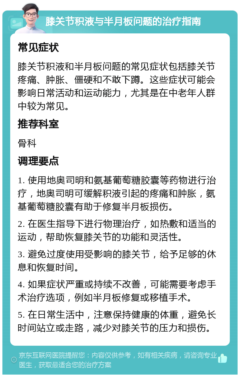 膝关节积液与半月板问题的治疗指南 常见症状 膝关节积液和半月板问题的常见症状包括膝关节疼痛、肿胀、僵硬和不敢下蹲。这些症状可能会影响日常活动和运动能力，尤其是在中老年人群中较为常见。 推荐科室 骨科 调理要点 1. 使用地奥司明和氨基葡萄糖胶囊等药物进行治疗，地奥司明可缓解积液引起的疼痛和肿胀，氨基葡萄糖胶囊有助于修复半月板损伤。 2. 在医生指导下进行物理治疗，如热敷和适当的运动，帮助恢复膝关节的功能和灵活性。 3. 避免过度使用受影响的膝关节，给予足够的休息和恢复时间。 4. 如果症状严重或持续不改善，可能需要考虑手术治疗选项，例如半月板修复或移植手术。 5. 在日常生活中，注意保持健康的体重，避免长时间站立或走路，减少对膝关节的压力和损伤。