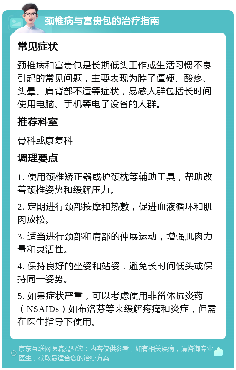 颈椎病与富贵包的治疗指南 常见症状 颈椎病和富贵包是长期低头工作或生活习惯不良引起的常见问题，主要表现为脖子僵硬、酸疼、头晕、肩背部不适等症状，易感人群包括长时间使用电脑、手机等电子设备的人群。 推荐科室 骨科或康复科 调理要点 1. 使用颈椎矫正器或护颈枕等辅助工具，帮助改善颈椎姿势和缓解压力。 2. 定期进行颈部按摩和热敷，促进血液循环和肌肉放松。 3. 适当进行颈部和肩部的伸展运动，增强肌肉力量和灵活性。 4. 保持良好的坐姿和站姿，避免长时间低头或保持同一姿势。 5. 如果症状严重，可以考虑使用非甾体抗炎药（NSAIDs）如布洛芬等来缓解疼痛和炎症，但需在医生指导下使用。