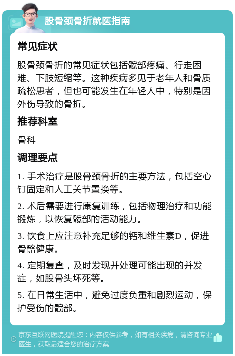 股骨颈骨折就医指南 常见症状 股骨颈骨折的常见症状包括髋部疼痛、行走困难、下肢短缩等。这种疾病多见于老年人和骨质疏松患者，但也可能发生在年轻人中，特别是因外伤导致的骨折。 推荐科室 骨科 调理要点 1. 手术治疗是股骨颈骨折的主要方法，包括空心钉固定和人工关节置换等。 2. 术后需要进行康复训练，包括物理治疗和功能锻炼，以恢复髋部的活动能力。 3. 饮食上应注意补充足够的钙和维生素D，促进骨骼健康。 4. 定期复查，及时发现并处理可能出现的并发症，如股骨头坏死等。 5. 在日常生活中，避免过度负重和剧烈运动，保护受伤的髋部。