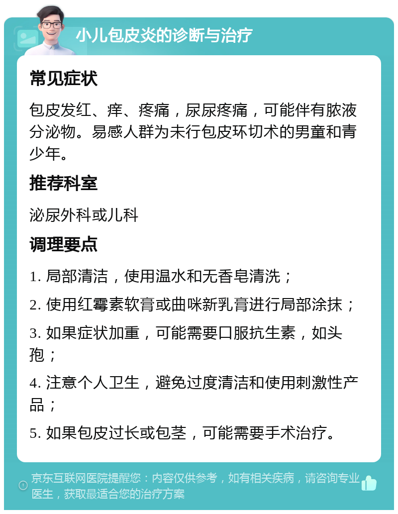 小儿包皮炎的诊断与治疗 常见症状 包皮发红、痒、疼痛，尿尿疼痛，可能伴有脓液分泌物。易感人群为未行包皮环切术的男童和青少年。 推荐科室 泌尿外科或儿科 调理要点 1. 局部清洁，使用温水和无香皂清洗； 2. 使用红霉素软膏或曲咪新乳膏进行局部涂抹； 3. 如果症状加重，可能需要口服抗生素，如头孢； 4. 注意个人卫生，避免过度清洁和使用刺激性产品； 5. 如果包皮过长或包茎，可能需要手术治疗。