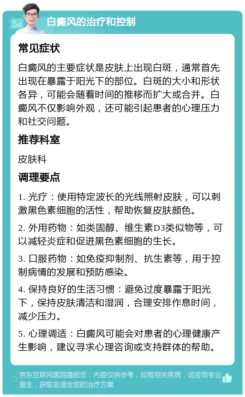 白癜风的治疗和控制 常见症状 白癜风的主要症状是皮肤上出现白斑，通常首先出现在暴露于阳光下的部位。白斑的大小和形状各异，可能会随着时间的推移而扩大或合并。白癜风不仅影响外观，还可能引起患者的心理压力和社交问题。 推荐科室 皮肤科 调理要点 1. 光疗：使用特定波长的光线照射皮肤，可以刺激黑色素细胞的活性，帮助恢复皮肤颜色。 2. 外用药物：如类固醇、维生素D3类似物等，可以减轻炎症和促进黑色素细胞的生长。 3. 口服药物：如免疫抑制剂、抗生素等，用于控制病情的发展和预防感染。 4. 保持良好的生活习惯：避免过度暴露于阳光下，保持皮肤清洁和湿润，合理安排作息时间，减少压力。 5. 心理调适：白癜风可能会对患者的心理健康产生影响，建议寻求心理咨询或支持群体的帮助。