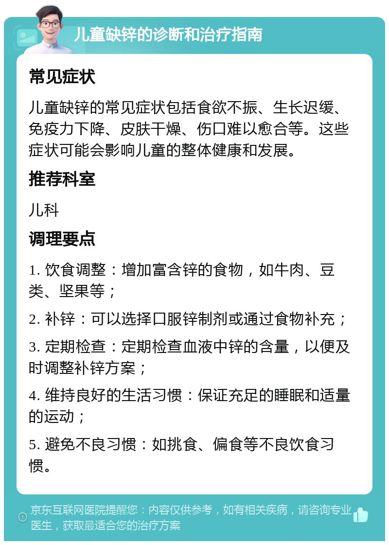 儿童缺锌的诊断和治疗指南 常见症状 儿童缺锌的常见症状包括食欲不振、生长迟缓、免疫力下降、皮肤干燥、伤口难以愈合等。这些症状可能会影响儿童的整体健康和发展。 推荐科室 儿科 调理要点 1. 饮食调整：增加富含锌的食物，如牛肉、豆类、坚果等； 2. 补锌：可以选择口服锌制剂或通过食物补充； 3. 定期检查：定期检查血液中锌的含量，以便及时调整补锌方案； 4. 维持良好的生活习惯：保证充足的睡眠和适量的运动； 5. 避免不良习惯：如挑食、偏食等不良饮食习惯。