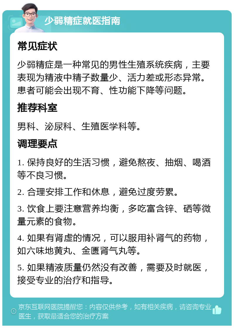 少弱精症就医指南 常见症状 少弱精症是一种常见的男性生殖系统疾病，主要表现为精液中精子数量少、活力差或形态异常。患者可能会出现不育、性功能下降等问题。 推荐科室 男科、泌尿科、生殖医学科等。 调理要点 1. 保持良好的生活习惯，避免熬夜、抽烟、喝酒等不良习惯。 2. 合理安排工作和休息，避免过度劳累。 3. 饮食上要注意营养均衡，多吃富含锌、硒等微量元素的食物。 4. 如果有肾虚的情况，可以服用补肾气的药物，如六味地黄丸、金匮肾气丸等。 5. 如果精液质量仍然没有改善，需要及时就医，接受专业的治疗和指导。