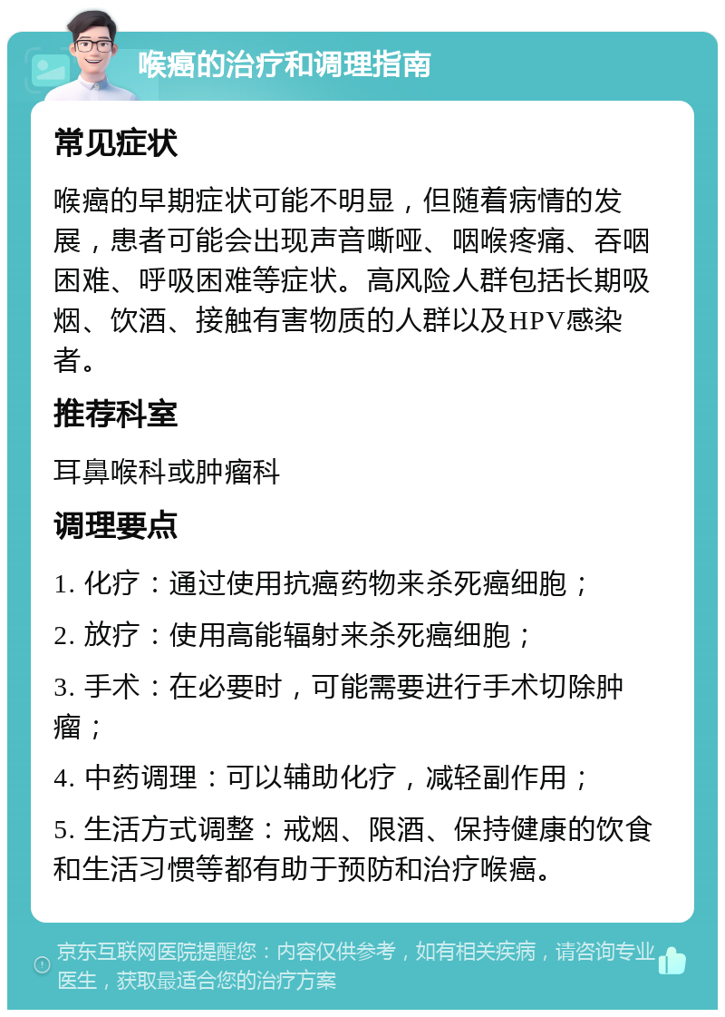 喉癌的治疗和调理指南 常见症状 喉癌的早期症状可能不明显，但随着病情的发展，患者可能会出现声音嘶哑、咽喉疼痛、吞咽困难、呼吸困难等症状。高风险人群包括长期吸烟、饮酒、接触有害物质的人群以及HPV感染者。 推荐科室 耳鼻喉科或肿瘤科 调理要点 1. 化疗：通过使用抗癌药物来杀死癌细胞； 2. 放疗：使用高能辐射来杀死癌细胞； 3. 手术：在必要时，可能需要进行手术切除肿瘤； 4. 中药调理：可以辅助化疗，减轻副作用； 5. 生活方式调整：戒烟、限酒、保持健康的饮食和生活习惯等都有助于预防和治疗喉癌。