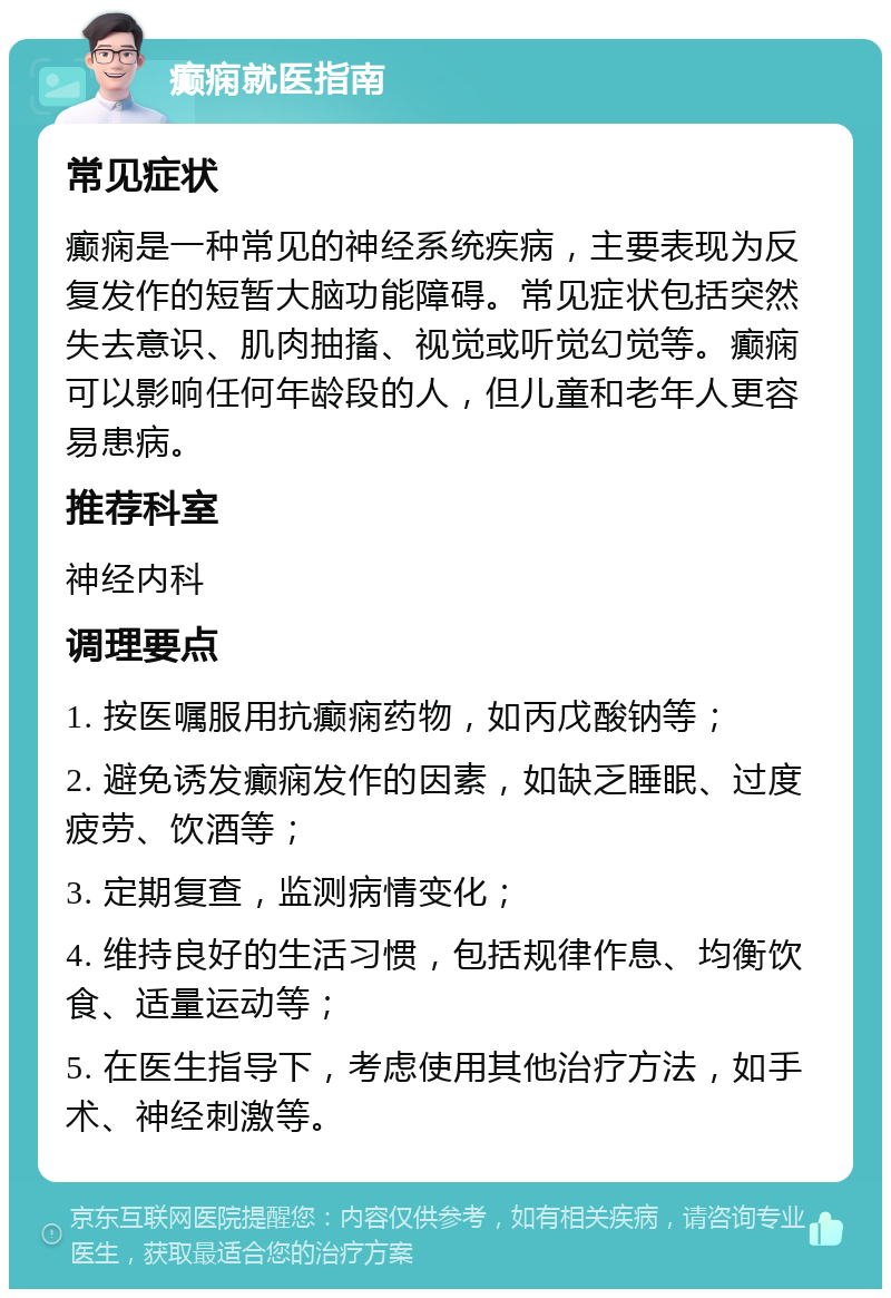 癫痫就医指南 常见症状 癫痫是一种常见的神经系统疾病，主要表现为反复发作的短暂大脑功能障碍。常见症状包括突然失去意识、肌肉抽搐、视觉或听觉幻觉等。癫痫可以影响任何年龄段的人，但儿童和老年人更容易患病。 推荐科室 神经内科 调理要点 1. 按医嘱服用抗癫痫药物，如丙戊酸钠等； 2. 避免诱发癫痫发作的因素，如缺乏睡眠、过度疲劳、饮酒等； 3. 定期复查，监测病情变化； 4. 维持良好的生活习惯，包括规律作息、均衡饮食、适量运动等； 5. 在医生指导下，考虑使用其他治疗方法，如手术、神经刺激等。