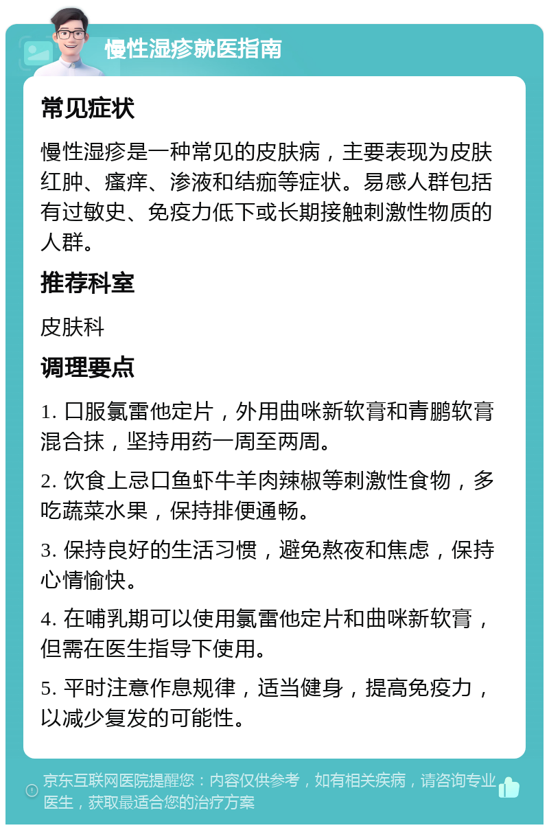 慢性湿疹就医指南 常见症状 慢性湿疹是一种常见的皮肤病，主要表现为皮肤红肿、瘙痒、渗液和结痂等症状。易感人群包括有过敏史、免疫力低下或长期接触刺激性物质的人群。 推荐科室 皮肤科 调理要点 1. 口服氯雷他定片，外用曲咪新软膏和青鹏软膏混合抹，坚持用药一周至两周。 2. 饮食上忌口鱼虾牛羊肉辣椒等刺激性食物，多吃蔬菜水果，保持排便通畅。 3. 保持良好的生活习惯，避免熬夜和焦虑，保持心情愉快。 4. 在哺乳期可以使用氯雷他定片和曲咪新软膏，但需在医生指导下使用。 5. 平时注意作息规律，适当健身，提高免疫力，以减少复发的可能性。