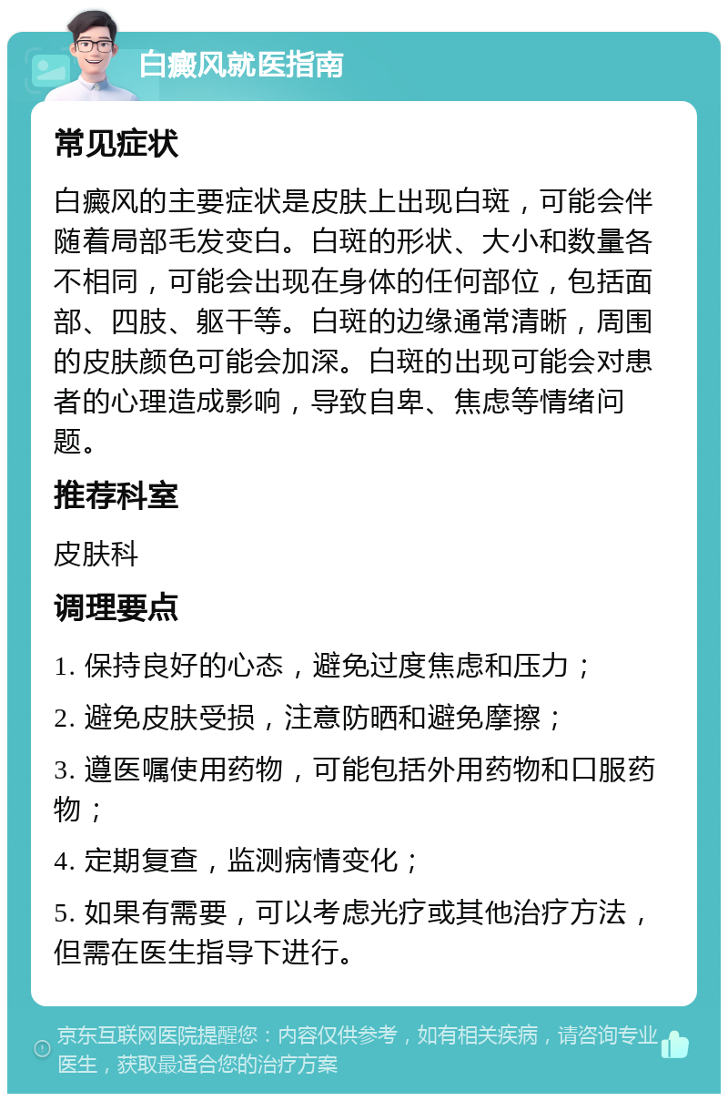 白癜风就医指南 常见症状 白癜风的主要症状是皮肤上出现白斑，可能会伴随着局部毛发变白。白斑的形状、大小和数量各不相同，可能会出现在身体的任何部位，包括面部、四肢、躯干等。白斑的边缘通常清晰，周围的皮肤颜色可能会加深。白斑的出现可能会对患者的心理造成影响，导致自卑、焦虑等情绪问题。 推荐科室 皮肤科 调理要点 1. 保持良好的心态，避免过度焦虑和压力； 2. 避免皮肤受损，注意防晒和避免摩擦； 3. 遵医嘱使用药物，可能包括外用药物和口服药物； 4. 定期复查，监测病情变化； 5. 如果有需要，可以考虑光疗或其他治疗方法，但需在医生指导下进行。