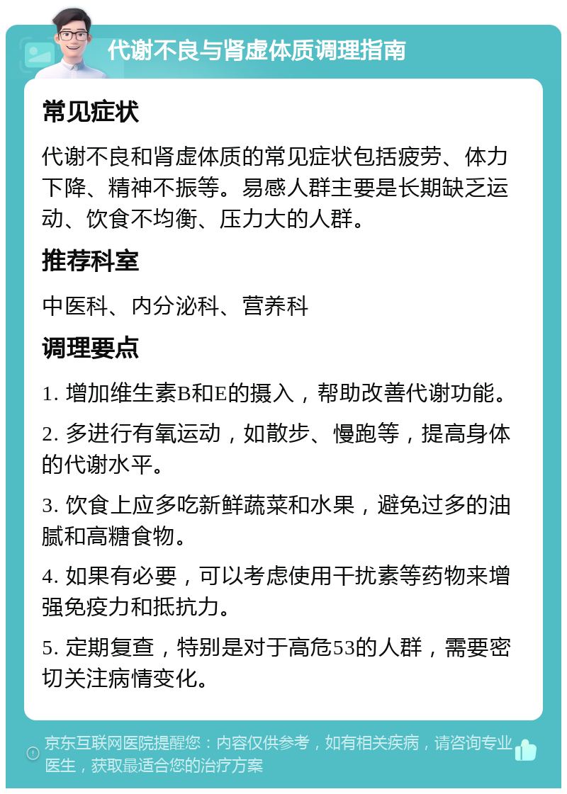 代谢不良与肾虚体质调理指南 常见症状 代谢不良和肾虚体质的常见症状包括疲劳、体力下降、精神不振等。易感人群主要是长期缺乏运动、饮食不均衡、压力大的人群。 推荐科室 中医科、内分泌科、营养科 调理要点 1. 增加维生素B和E的摄入，帮助改善代谢功能。 2. 多进行有氧运动，如散步、慢跑等，提高身体的代谢水平。 3. 饮食上应多吃新鲜蔬菜和水果，避免过多的油腻和高糖食物。 4. 如果有必要，可以考虑使用干扰素等药物来增强免疫力和抵抗力。 5. 定期复查，特别是对于高危53的人群，需要密切关注病情变化。