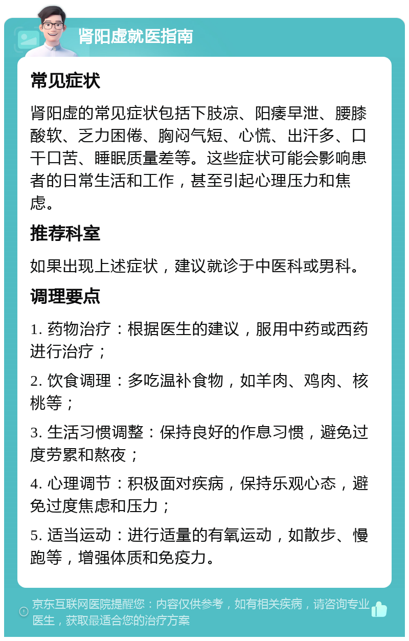 肾阳虚就医指南 常见症状 肾阳虚的常见症状包括下肢凉、阳痿早泄、腰膝酸软、乏力困倦、胸闷气短、心慌、出汗多、口干口苦、睡眠质量差等。这些症状可能会影响患者的日常生活和工作，甚至引起心理压力和焦虑。 推荐科室 如果出现上述症状，建议就诊于中医科或男科。 调理要点 1. 药物治疗：根据医生的建议，服用中药或西药进行治疗； 2. 饮食调理：多吃温补食物，如羊肉、鸡肉、核桃等； 3. 生活习惯调整：保持良好的作息习惯，避免过度劳累和熬夜； 4. 心理调节：积极面对疾病，保持乐观心态，避免过度焦虑和压力； 5. 适当运动：进行适量的有氧运动，如散步、慢跑等，增强体质和免疫力。